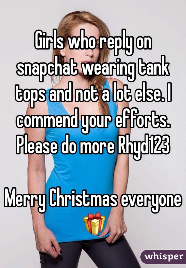 Girls who reply on snapchat wearing tank tops and not a lot else. I commend your efforts. Please do more Rhyd123

Merry Christmas everyone 🎁