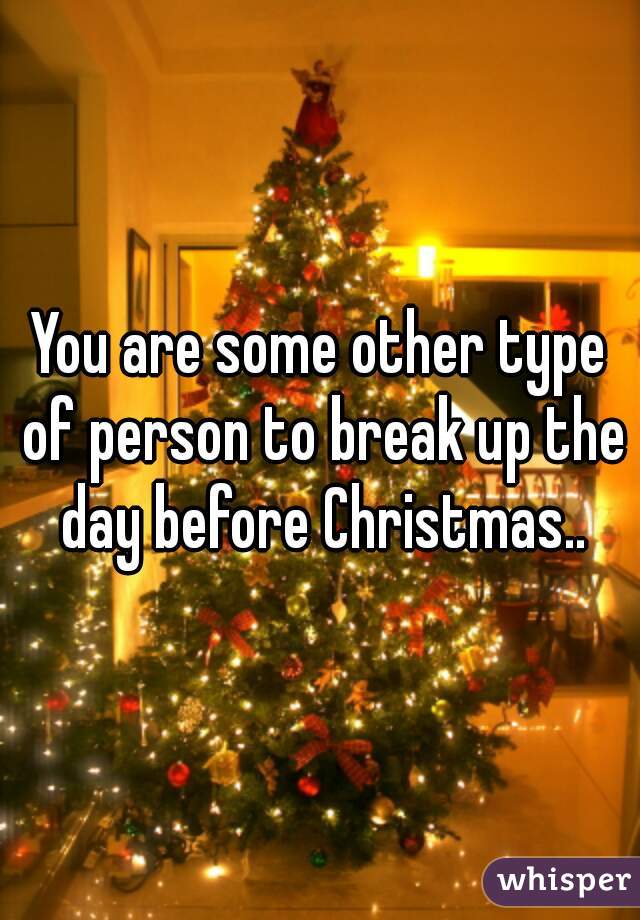 You are some other type of person to break up the day before Christmas..