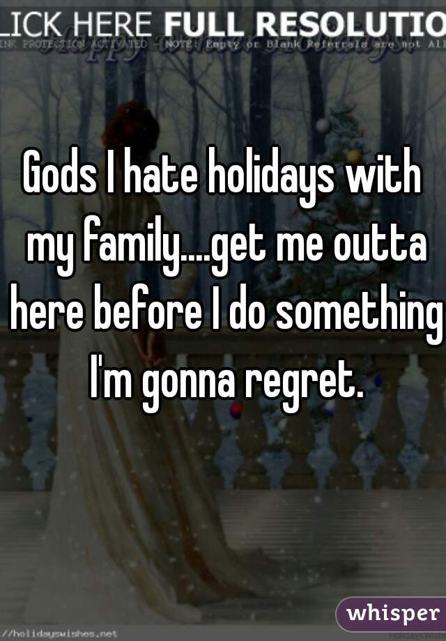 Gods I hate holidays with my family....get me outta here before I do something I'm gonna regret.