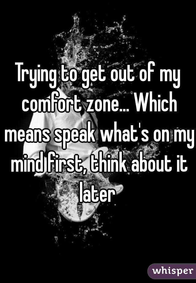 Trying to get out of my comfort zone... Which means speak what's on my mind first, think about it later 