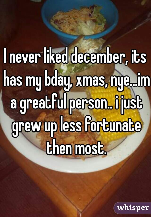 I never liked december, its has my bday, xmas, nye...im a greatful person.. i just grew up less fortunate then most.