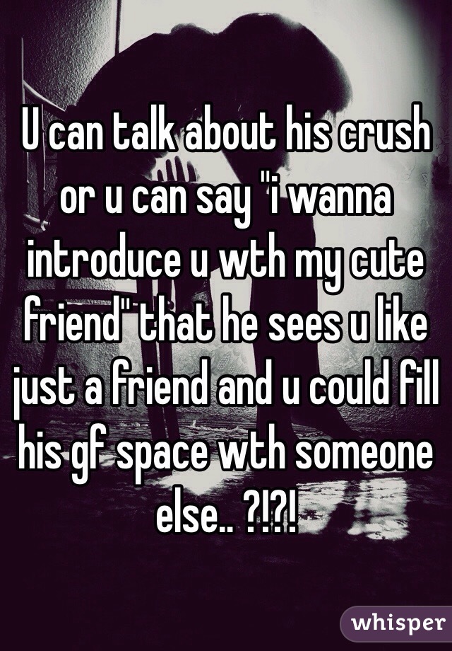 U can talk about his crush or u can say "i wanna introduce u wth my cute friend" that he sees u like just a friend and u could fill his gf space wth someone else.. ?!?!