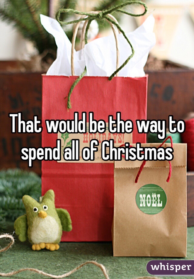 That would be the way to spend all of Christmas 