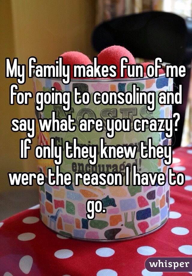 My family makes fun of me for going to consoling and say what are you crazy? If only they knew they were the reason I have to go. 