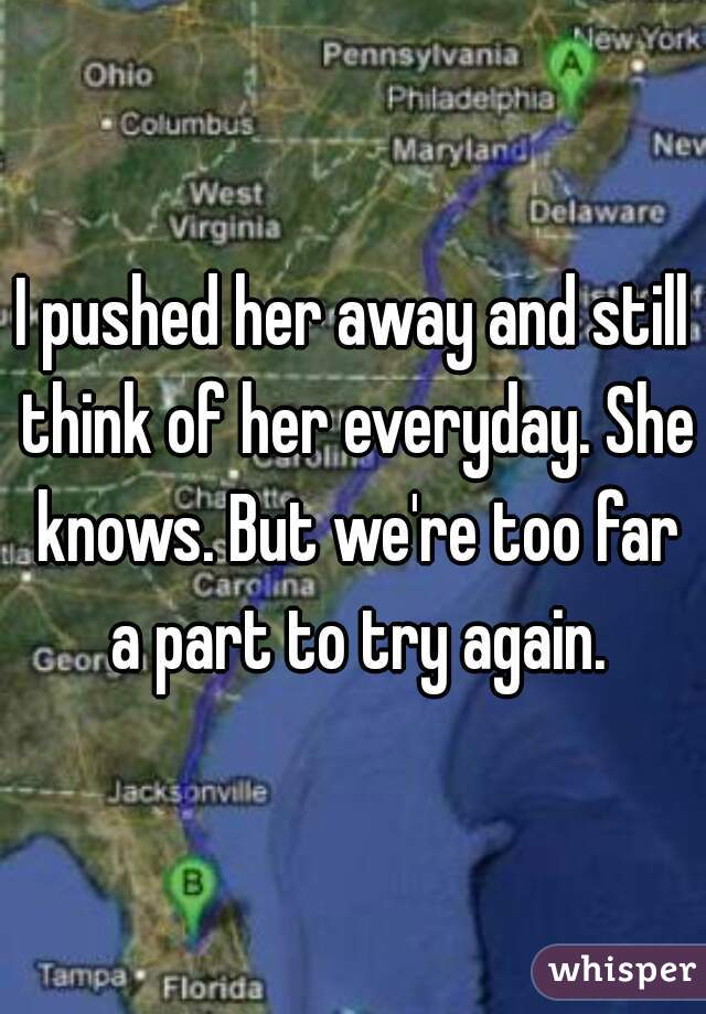 I pushed her away and still think of her everyday. She knows. But we're too far a part to try again.