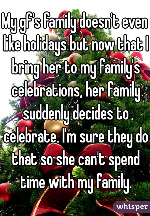 My gf's family doesn't even like holidays but now that I bring her to my family's celebrations, her family suddenly decides to celebrate. I'm sure they do that so she can't spend time with my family.