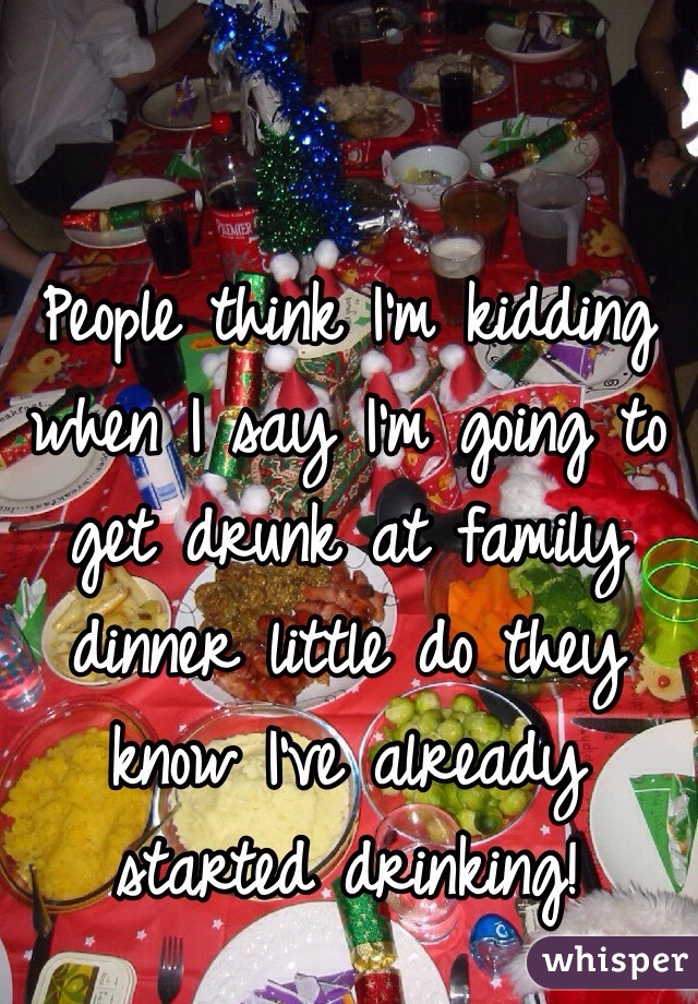 People think I'm kidding when I say I'm going to get drunk at family dinner little do they know I've already started drinking! 