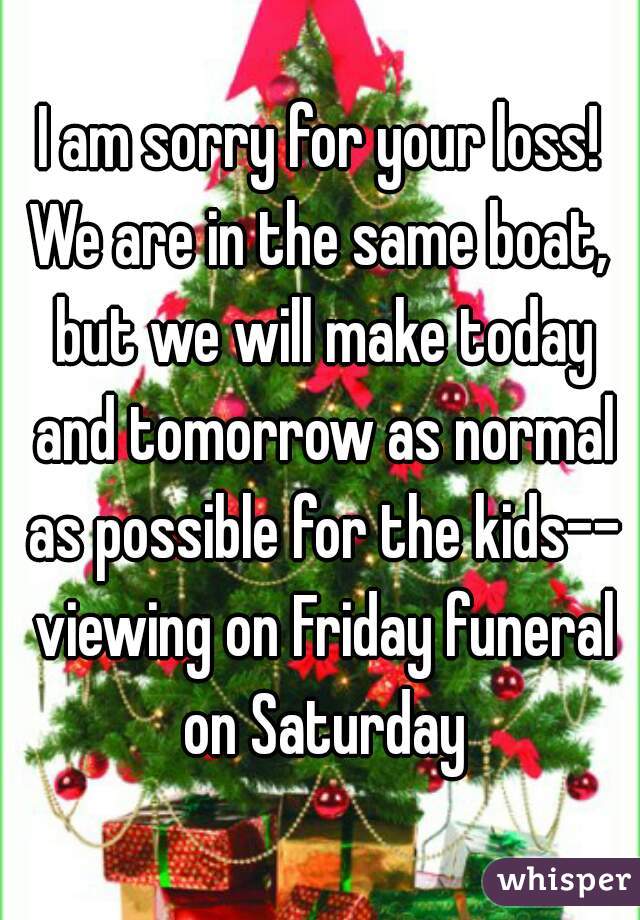 I am sorry for your loss!
We are in the same boat, but we will make today and tomorrow as normal as possible for the kids-- viewing on Friday funeral on Saturday