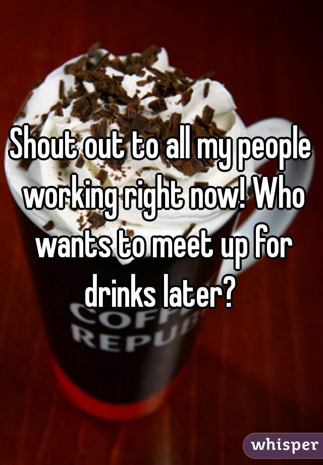 Shout out to all my people working right now! Who wants to meet up for drinks later? 