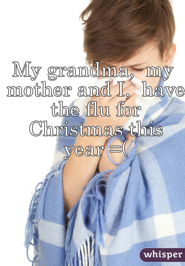 My grandma,  my mother and I,  have the flu for Christmas this year =(