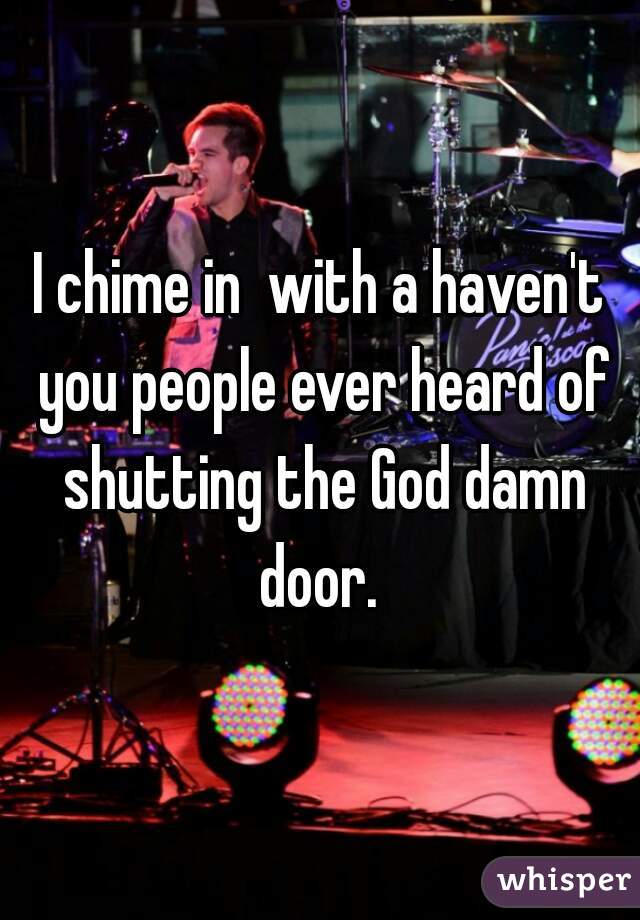 I chime in  with a haven't you people ever heard of shutting the God damn door. 