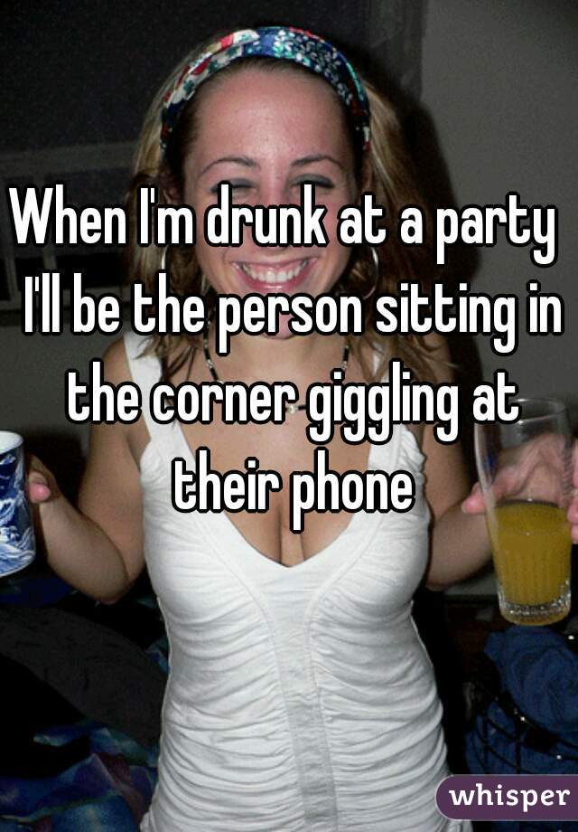 When I'm drunk at a party  I'll be the person sitting in the corner giggling at their phone