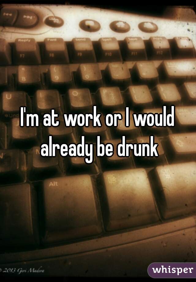 I'm at work or I would already be drunk