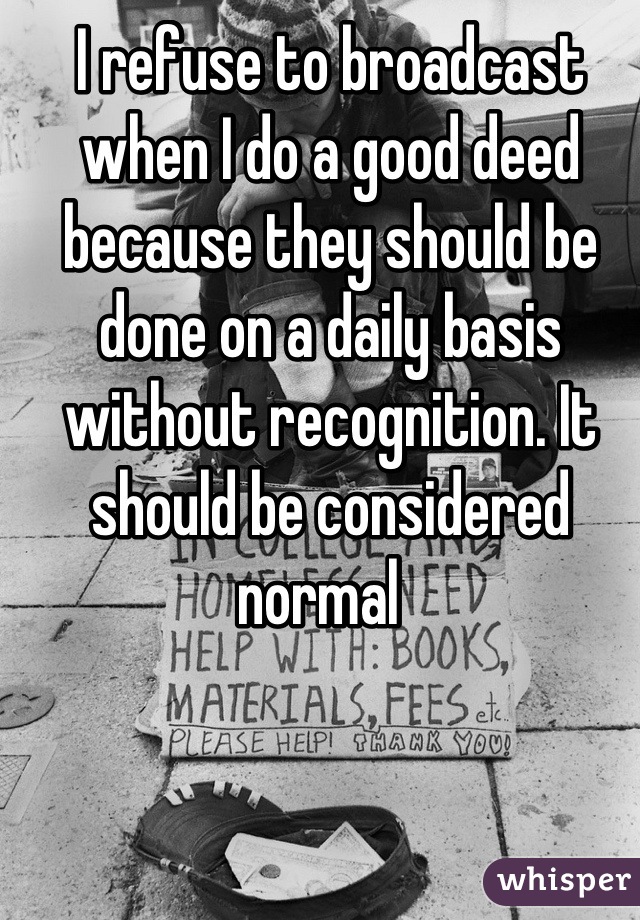 I refuse to broadcast when I do a good deed because they should be done on a daily basis without recognition. It should be considered normal  