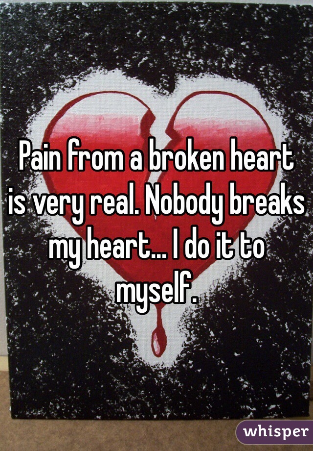 Pain from a broken heart is very real. Nobody breaks my heart... I do it to myself. 