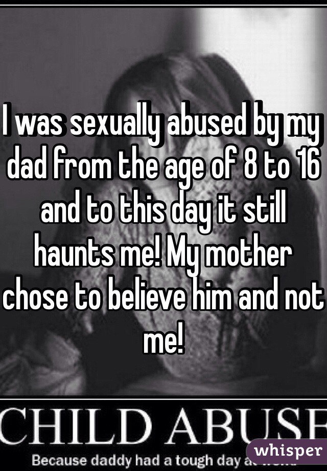 I was sexually abused by my dad from the age of 8 to 16 and to this day it still haunts me! My mother chose to believe him and not me! 