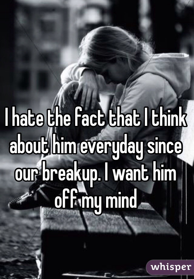 I hate the fact that I think about him everyday since our breakup. I want him off my mind