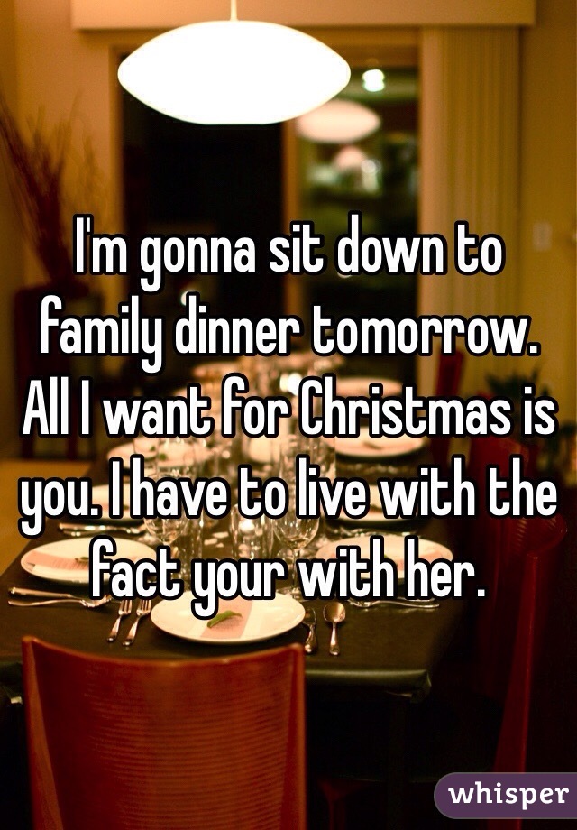 I'm gonna sit down to family dinner tomorrow. All I want for Christmas is you. I have to live with the fact your with her. 