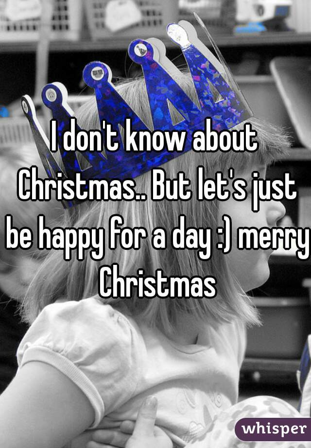 I don't know about Christmas.. But let's just be happy for a day :) merry Christmas