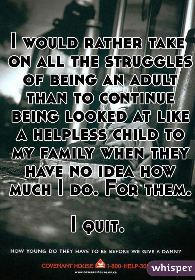 I would rather take on all the struggles of being an adult than to continue being looked at like a helpless child to my family when they have no idea how much I do. For them. 
I quit.