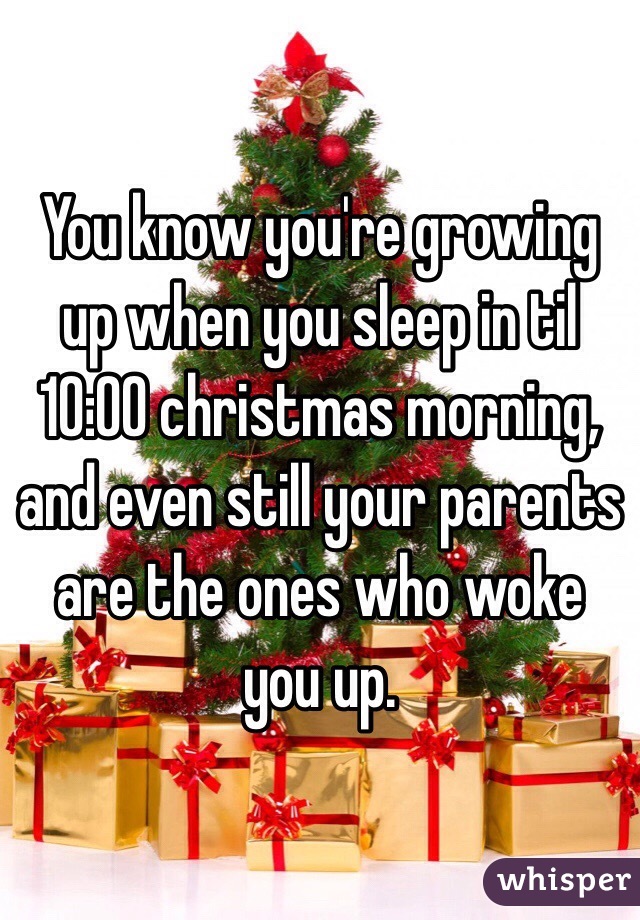 You know you're growing up when you sleep in til 10:00 christmas morning, and even still your parents are the ones who woke you up.