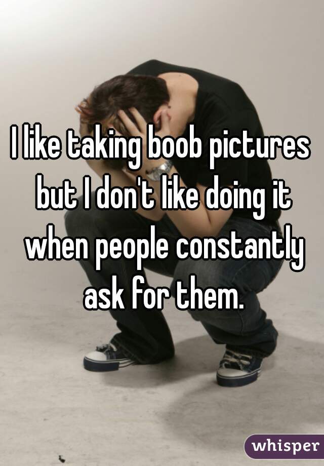 I like taking boob pictures but I don't like doing it when people constantly ask for them.