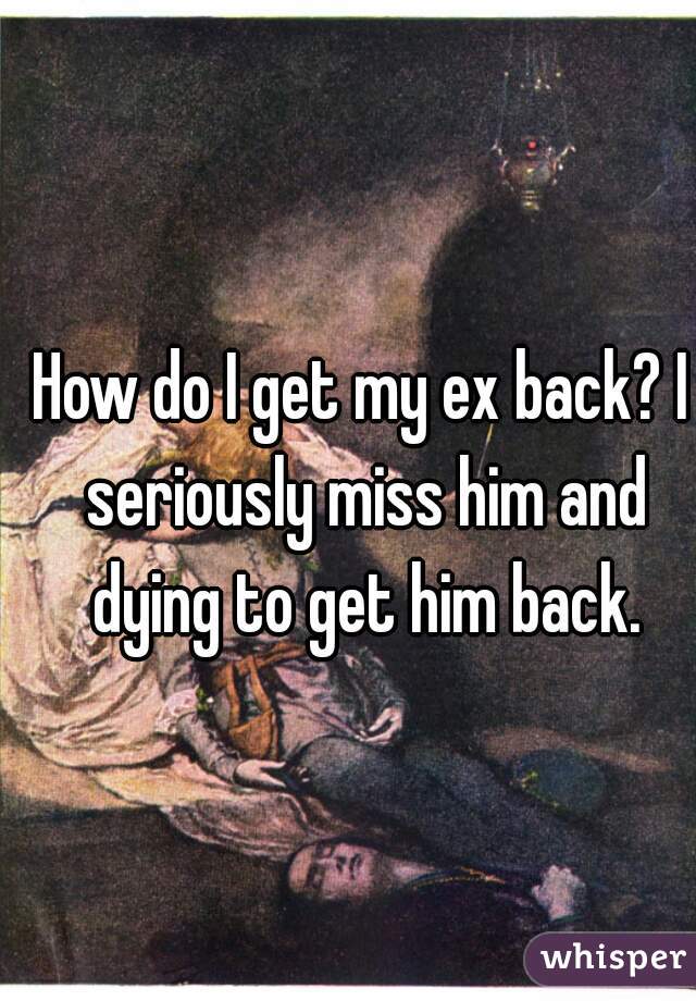 How do I get my ex back? I seriously miss him and dying to get him back.