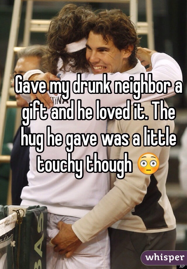 Gave my drunk neighbor a gift and he loved it. The hug he gave was a little touchy though 😳