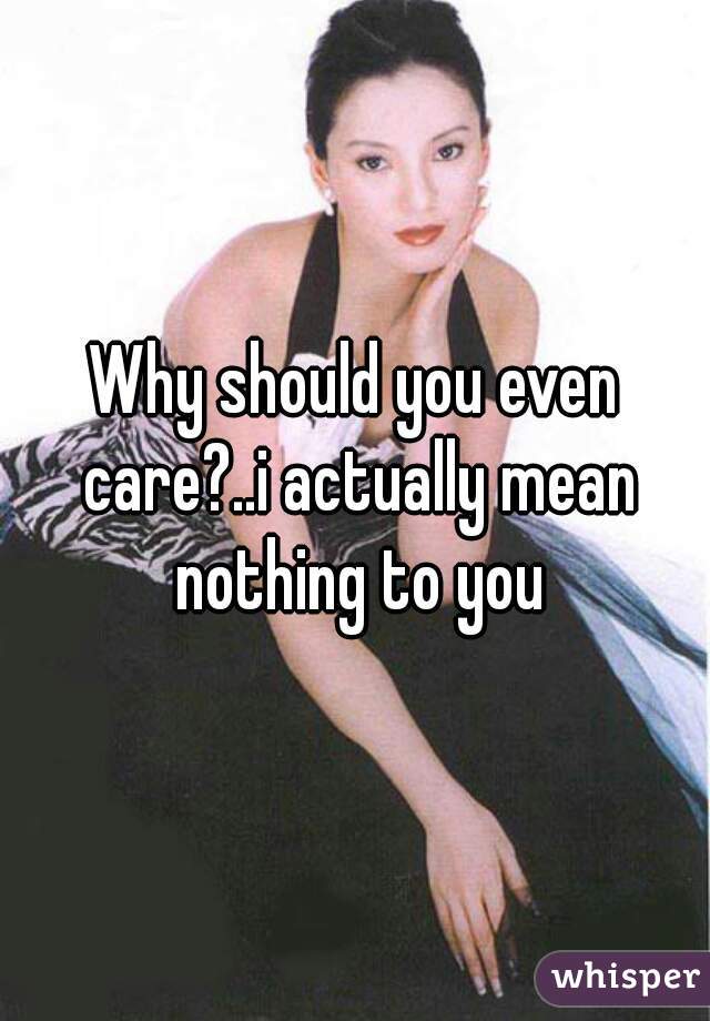 Why should you even care?..i actually mean nothing to you