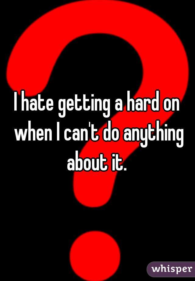 I hate getting a hard on when I can't do anything about it. 