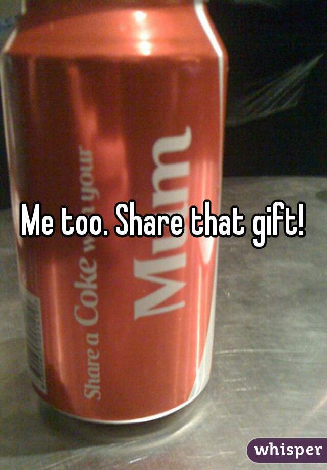 Me too. Share that gift!