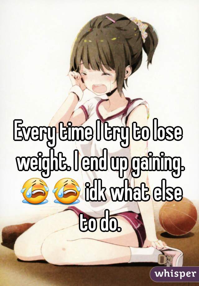 Every time I try to lose weight. I end up gaining. 😭😭 idk what else to do.