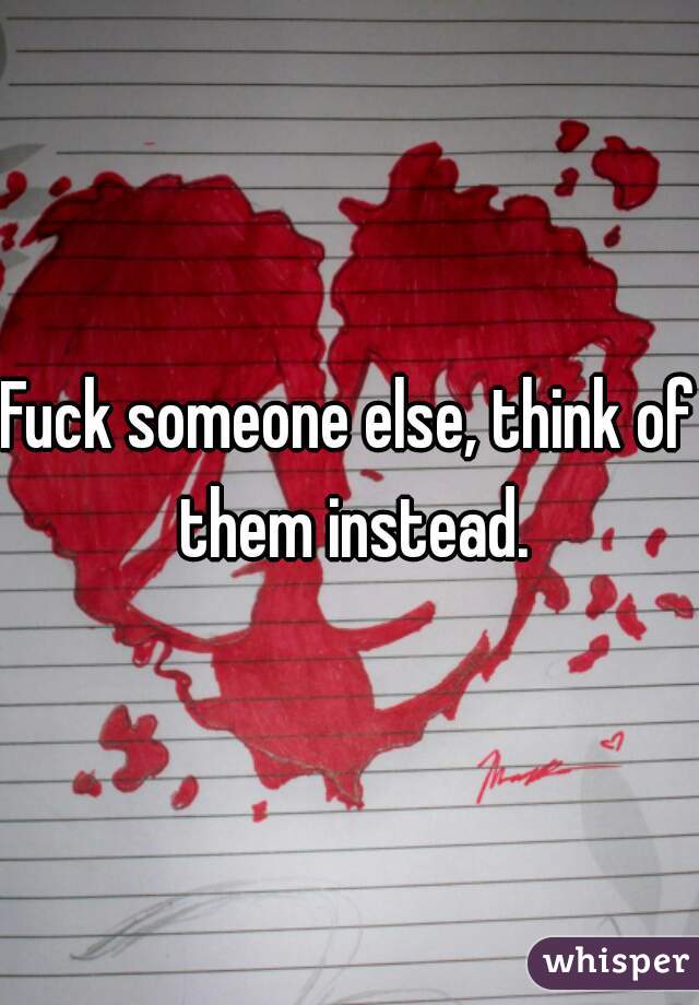 Fuck someone else, think of them instead.