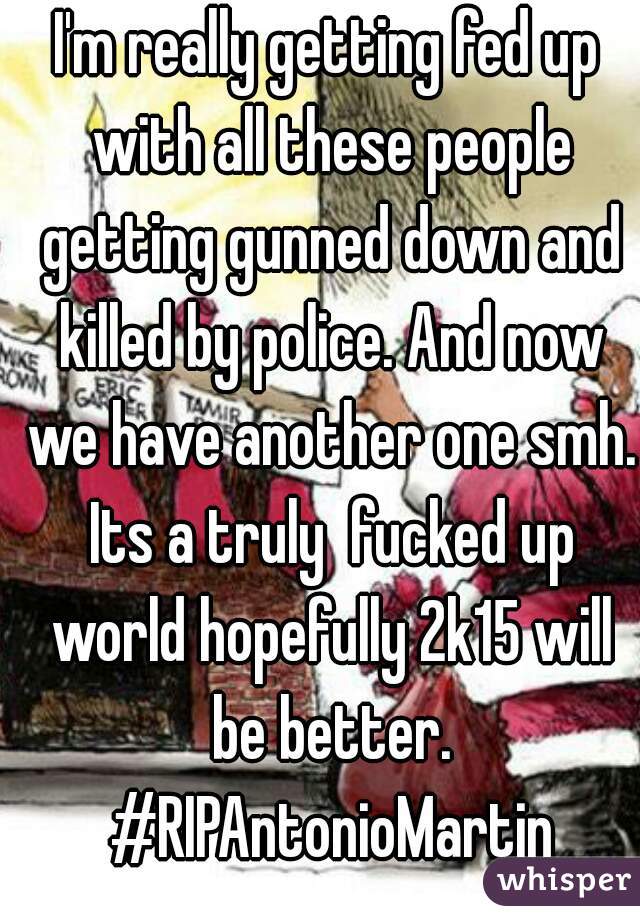 I'm really getting fed up with all these people getting gunned down and killed by police. And now we have another one smh. Its a truly  fucked up world hopefully 2k15 will be better. #RIPAntonioMartin