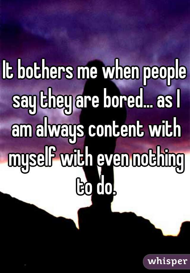 It bothers me when people say they are bored... as I am always content with myself with even nothing to do.