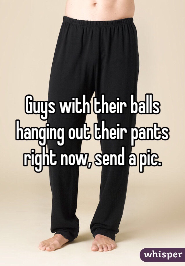 Guys with their balls hanging out their pants right now, send a pic.