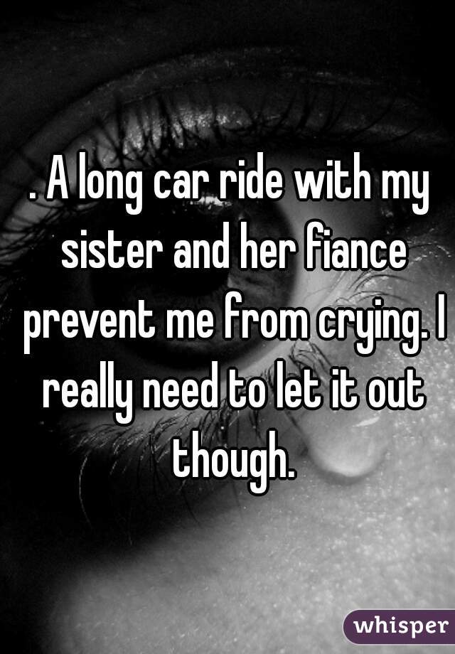 . A long car ride with my sister and her fiance prevent me from crying. I really need to let it out though.