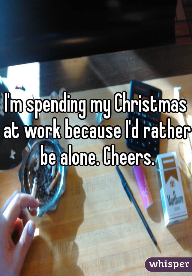 I'm spending my Christmas at work because I'd rather be alone. Cheers.