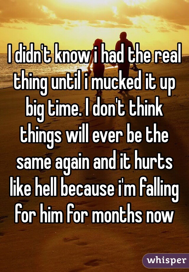 I didn't know i had the real thing until i mucked it up big time. I don't think things will ever be the same again and it hurts like hell because i'm falling for him for months now