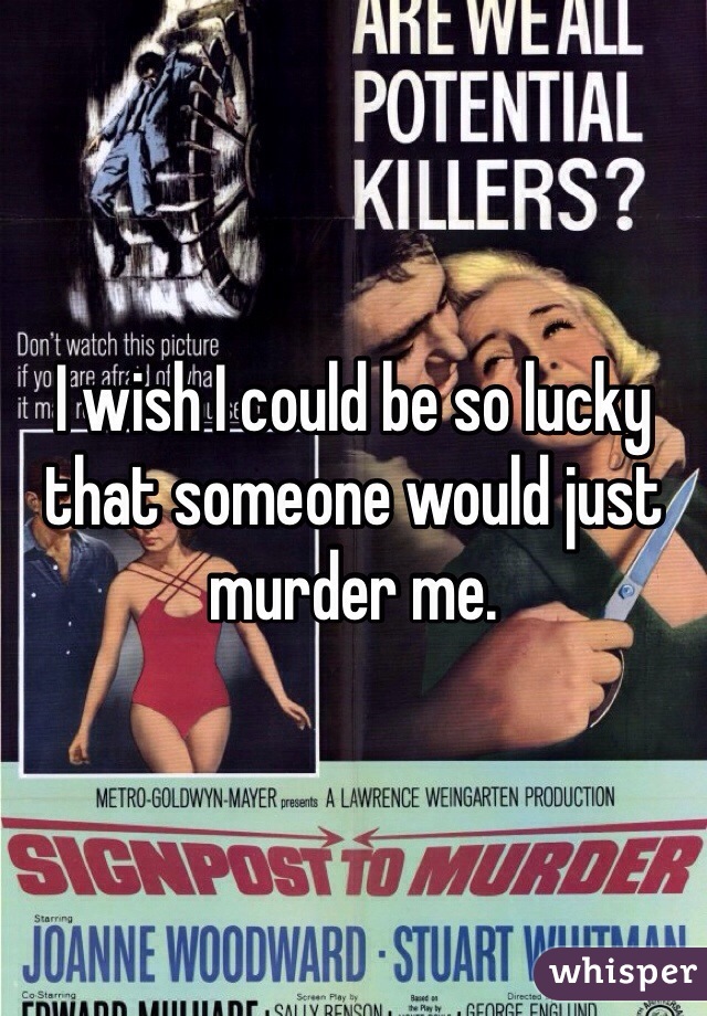 I wish I could be so lucky that someone would just murder me.