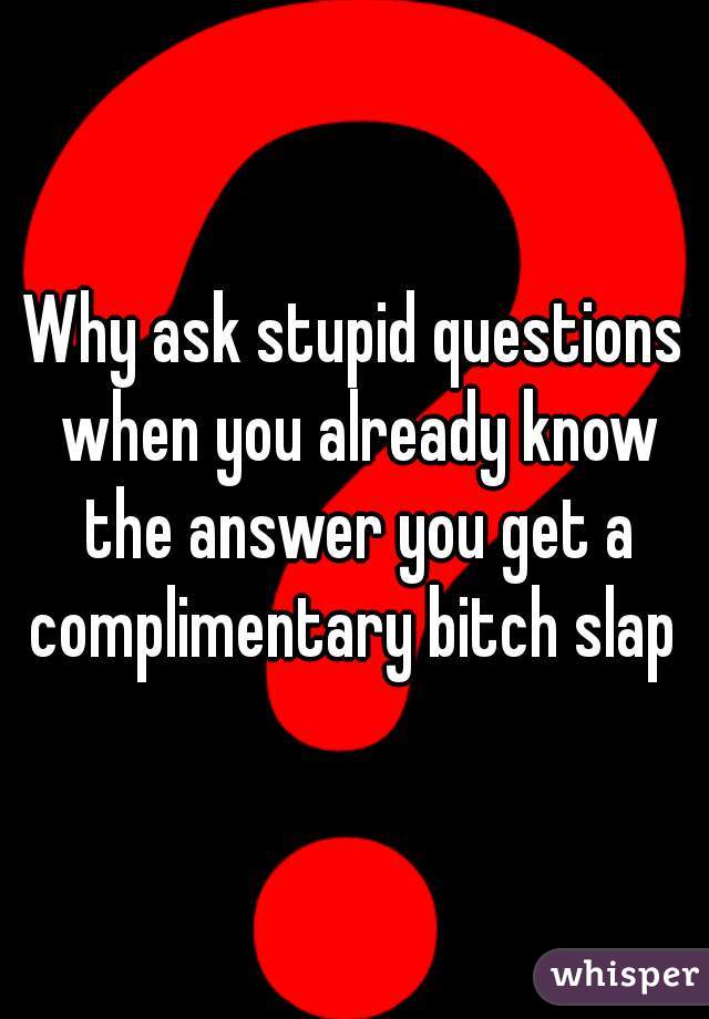 Why ask stupid questions when you already know the answer you get a complimentary bitch slap 