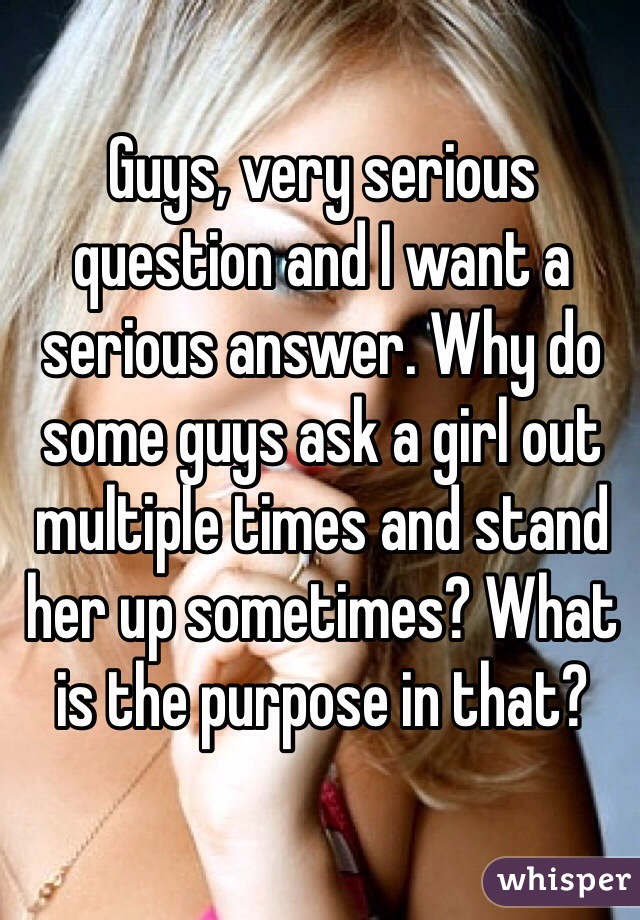 Guys, very serious question and I want a serious answer. Why do some guys ask a girl out multiple times and stand her up sometimes? What is the purpose in that? 