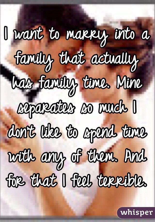 I want to marry into a family that actually has family time. Mine separates so much I don't like to spend time with any of them. And for that I feel terrible. 