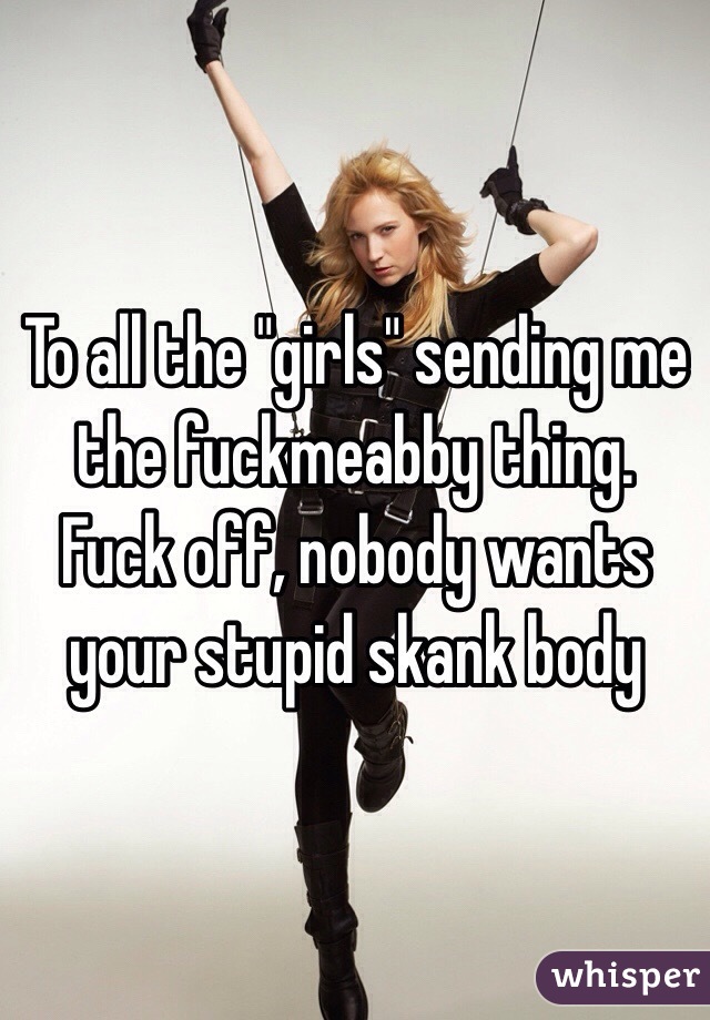 To all the "girls" sending me the fuckmeabby thing. Fuck off, nobody wants your stupid skank body