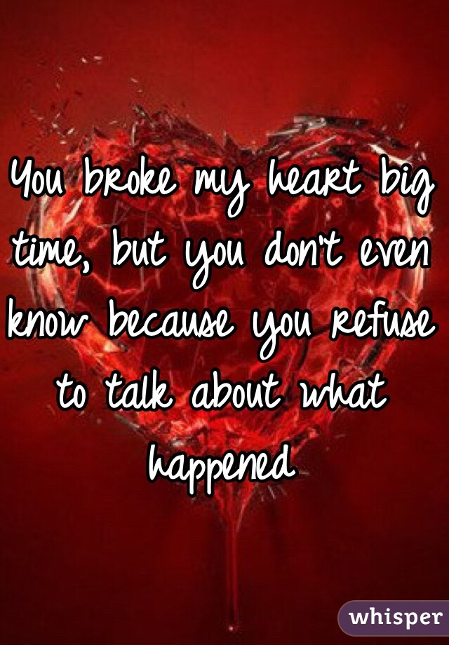 You broke my heart big time, but you don't even know because you refuse to talk about what happened 