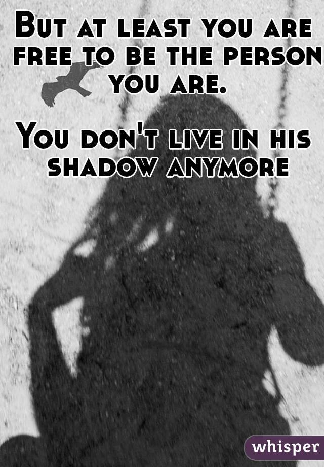 But at least you are free to be the person you are.

You don't live in his shadow anymore