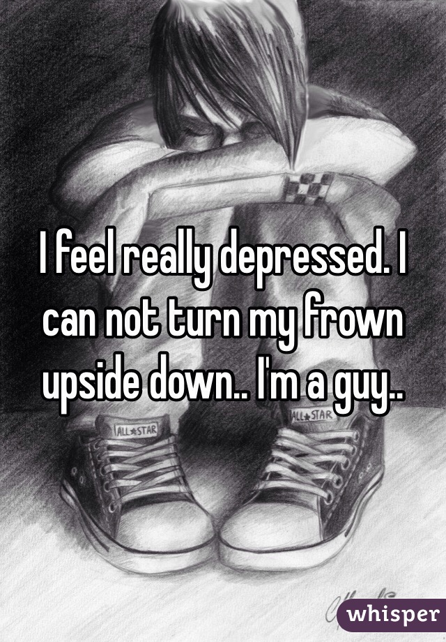 I feel really depressed. I can not turn my frown upside down.. I'm a guy..