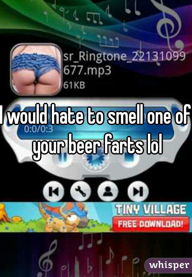 I would hate to smell one of your beer farts lol