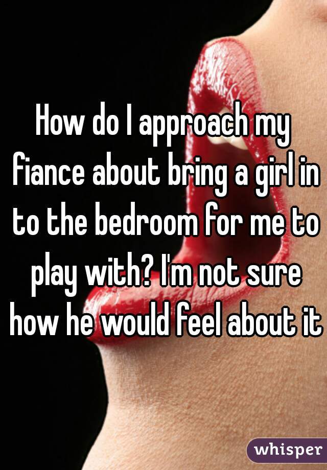 How do I approach my fiance about bring a girl in to the bedroom for me to play with? I'm not sure how he would feel about it