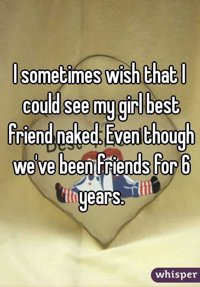 I sometimes wish that I could see my girl best friend naked. Even though we've been friends for 6 years.